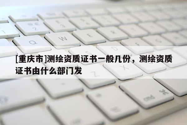 [重庆市]测绘资质证书一般几份，测绘资质证书由什么部门发