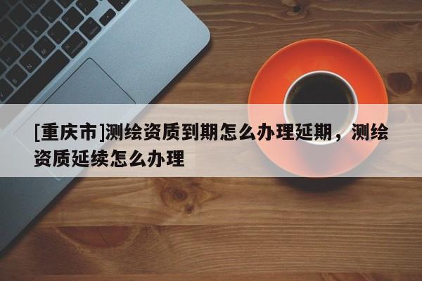 [重庆市]测绘资质到期怎么办理延期，测绘资质延续怎么办理
