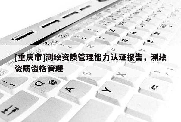 [重庆市]测绘资质管理能力认证报告，测绘资质资格管理