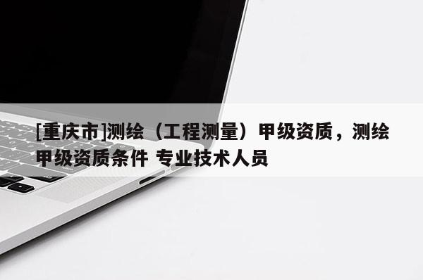 [重庆市]测绘（工程测量）甲级资质，测绘甲级资质条件 专业技术人员