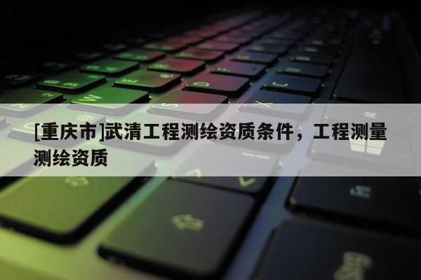 [重庆市]武清工程测绘资质条件，工程测量测绘资质