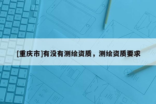 [重庆市]有没有测绘资质，测绘资质要求