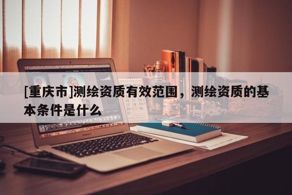 [重庆市]测绘资质有效范围，测绘资质的基本条件是什么