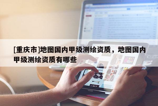 [重庆市]地图国内甲级测绘资质，地图国内甲级测绘资质有哪些