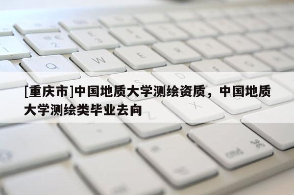 [重庆市]中国地质大学测绘资质，中国地质大学测绘类毕业去向