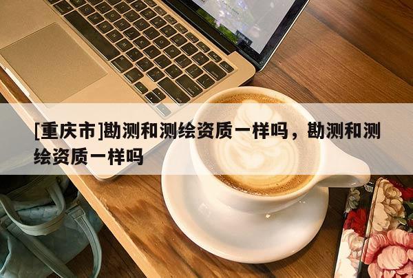 [重庆市]勘测和测绘资质一样吗，勘测和测绘资质一样吗