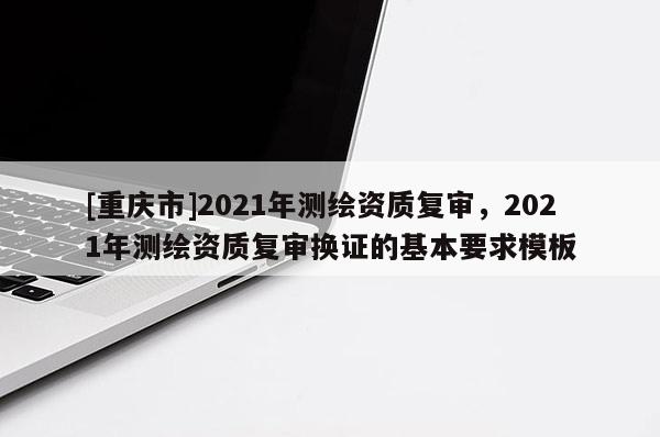 [重庆市]2021年测绘资质复审，2021年测绘资质复审换证的基本要求模板