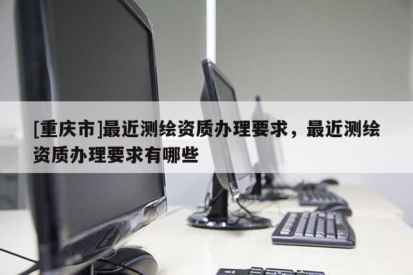 [重庆市]最近测绘资质办理要求，最近测绘资质办理要求有哪些