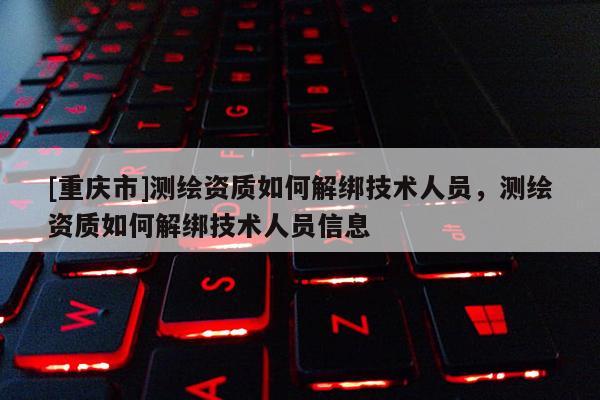 [重庆市]测绘资质如何解绑技术人员，测绘资质如何解绑技术人员信息