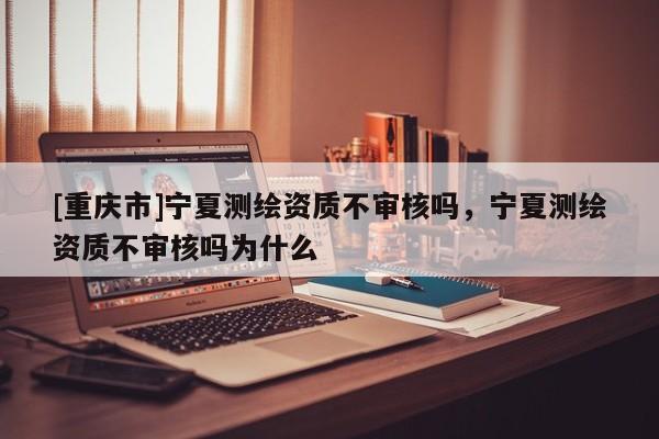 [重庆市]宁夏测绘资质不审核吗，宁夏测绘资质不审核吗为什么