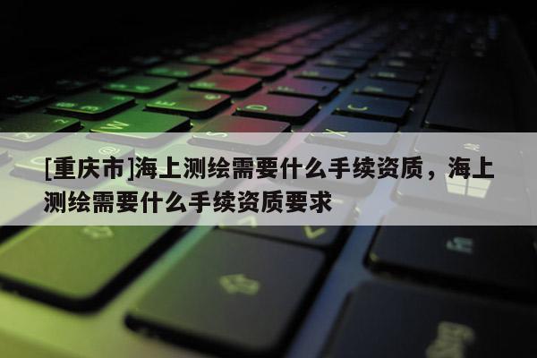 [重庆市]海上测绘需要什么手续资质，海上测绘需要什么手续资质要求