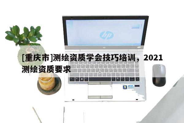 [重庆市]测绘资质学会技巧培训，2021测绘资质要求