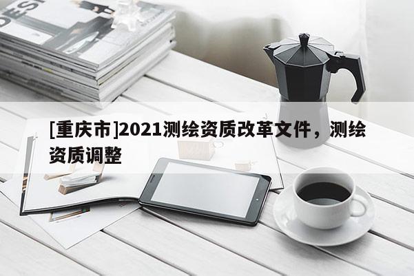 [重庆市]2021测绘资质改革文件，测绘资质调整