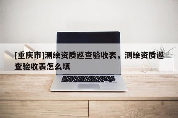 [重庆市]测绘资质巡查验收表，测绘资质巡查验收表怎么填