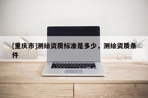[重庆市]测绘资质标准是多少，测绘资质条件