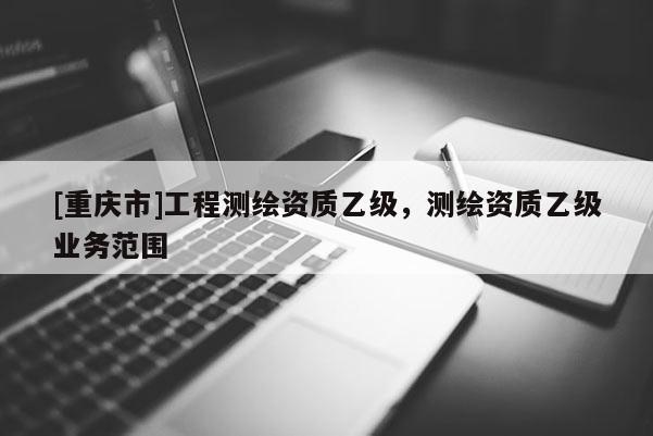[重庆市]工程测绘资质乙级，测绘资质乙级业务范围