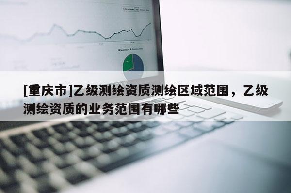 [重庆市]乙级测绘资质测绘区域范围，乙级测绘资质的业务范围有哪些