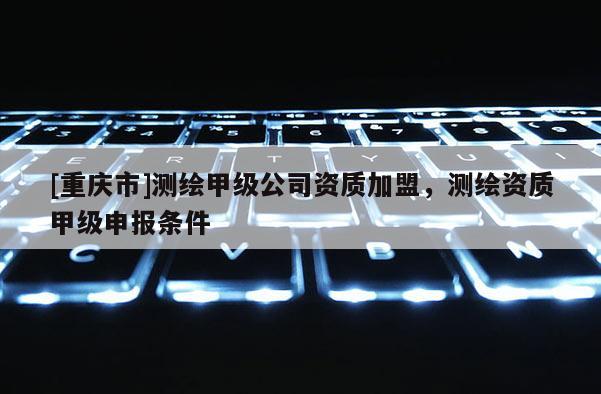 [重庆市]测绘甲级公司资质加盟，测绘资质甲级申报条件