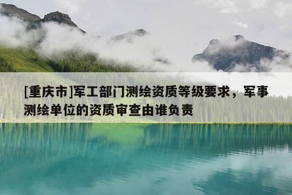 [重庆市]军工部门测绘资质等级要求，军事测绘单位的资质审查由谁负责