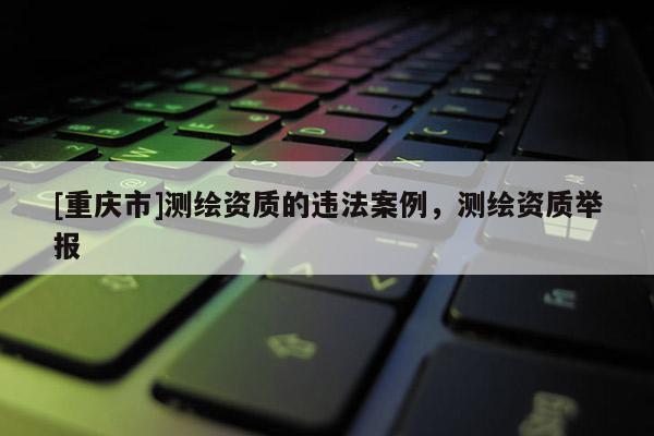 [重庆市]测绘资质的违法案例，测绘资质举报