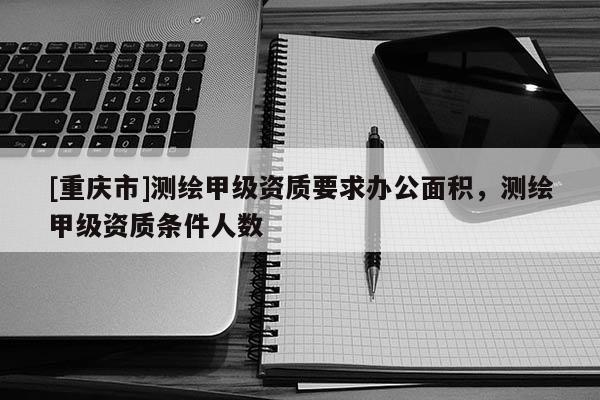 [重庆市]测绘甲级资质要求办公面积，测绘甲级资质条件人数