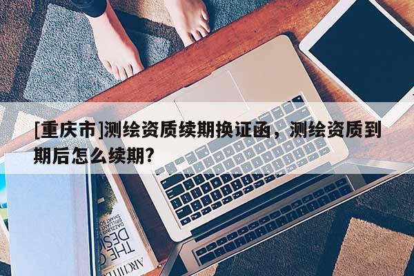 [重庆市]测绘资质续期换证函，测绘资质到期后怎么续期?
