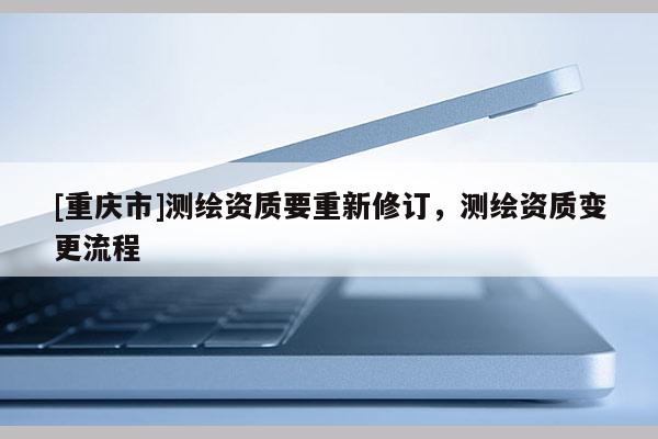 [重庆市]测绘资质要重新修订，测绘资质变更流程