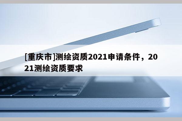 [重庆市]测绘资质2021申请条件，2021测绘资质要求