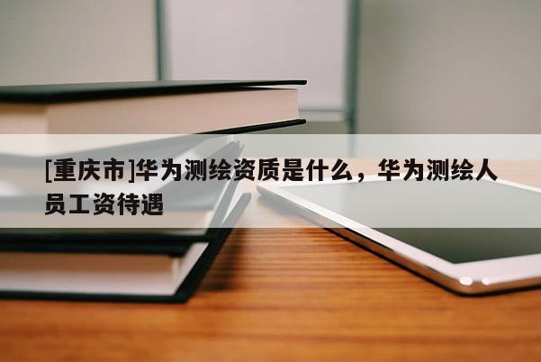 [重庆市]华为测绘资质是什么，华为测绘人员工资待遇