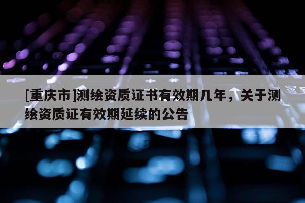 [重庆市]测绘资质证书有效期几年，关于测绘资质证有效期延续的公告