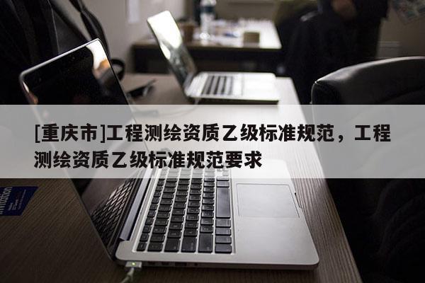 [重庆市]工程测绘资质乙级标准规范，工程测绘资质乙级标准规范要求