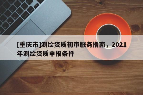 [重庆市]测绘资质初审服务指南，2021年测绘资质申报条件