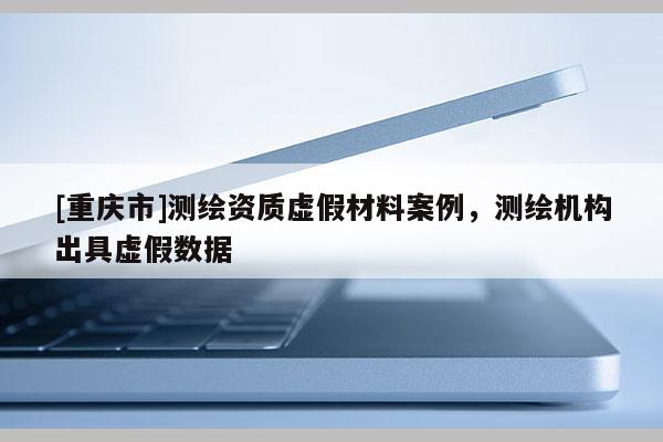 [重庆市]测绘资质虚假材料案例，测绘机构出具虚假数据