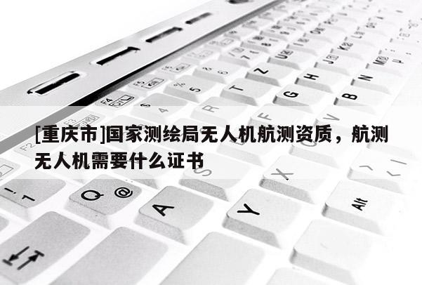 [重庆市]国家测绘局无人机航测资质，航测无人机需要什么证书