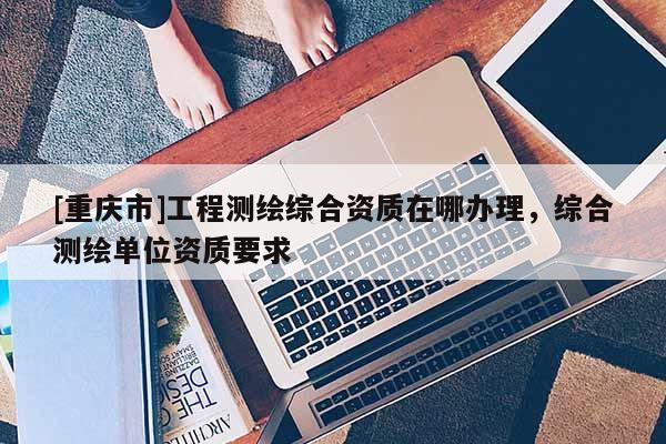 [重庆市]工程测绘综合资质在哪办理，综合测绘单位资质要求