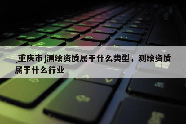 [重庆市]测绘资质属于什么类型，测绘资质属于什么行业