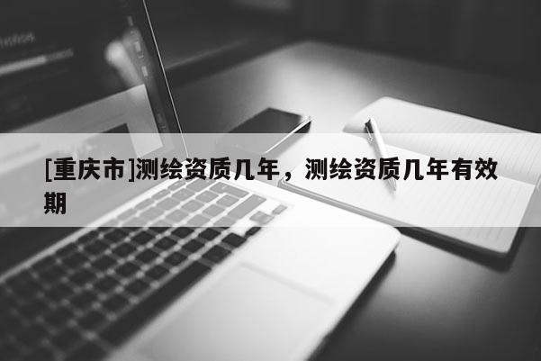 [重庆市]测绘资质几年，测绘资质几年有效期
