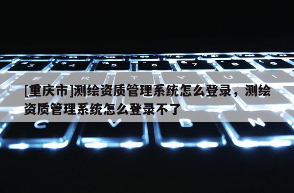 [重庆市]测绘资质管理系统怎么登录，测绘资质管理系统怎么登录不了