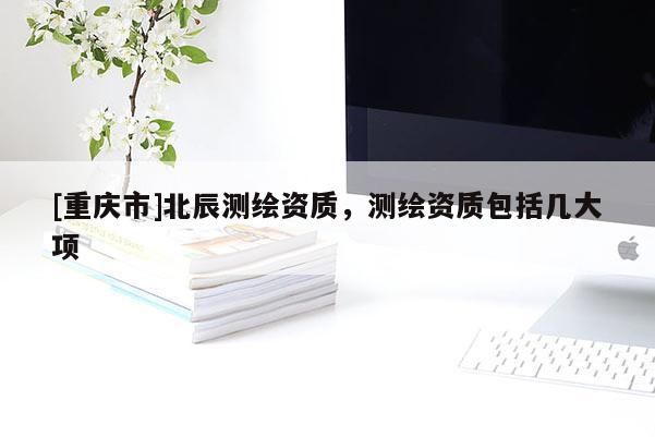 [重庆市]北辰测绘资质，测绘资质包括几大项