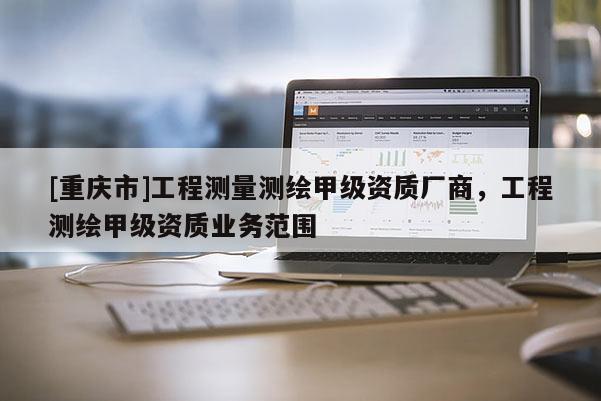 [重庆市]工程测量测绘甲级资质厂商，工程测绘甲级资质业务范围
