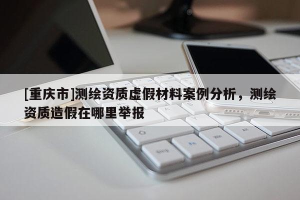 [重庆市]测绘资质虚假材料案例分析，测绘资质造假在哪里举报