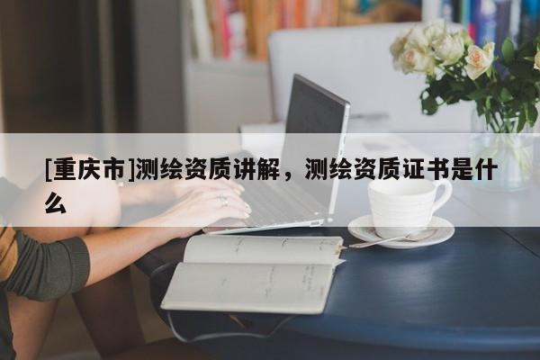 [重庆市]测绘资质讲解，测绘资质证书是什么