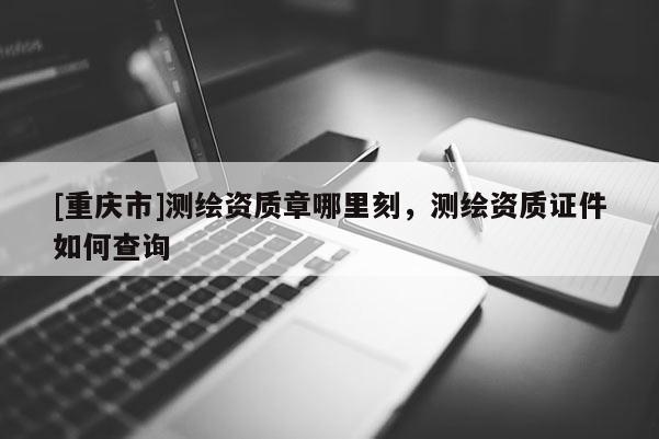 [重庆市]测绘资质章哪里刻，测绘资质证件如何查询