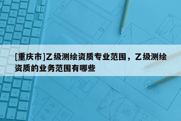 [重庆市]乙级测绘资质专业范围，乙级测绘资质的业务范围有哪些