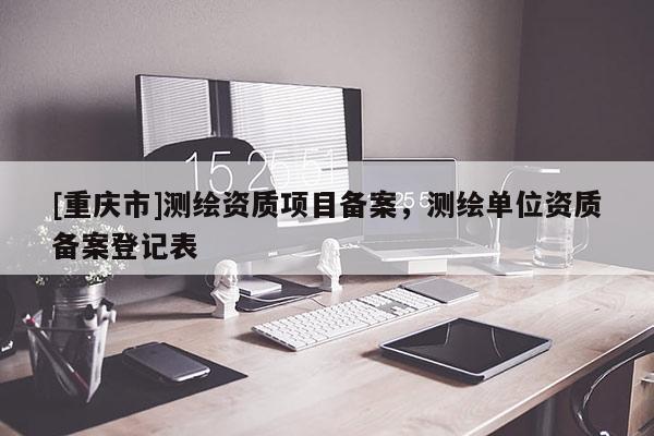 [重庆市]测绘资质项目备案，测绘单位资质备案登记表