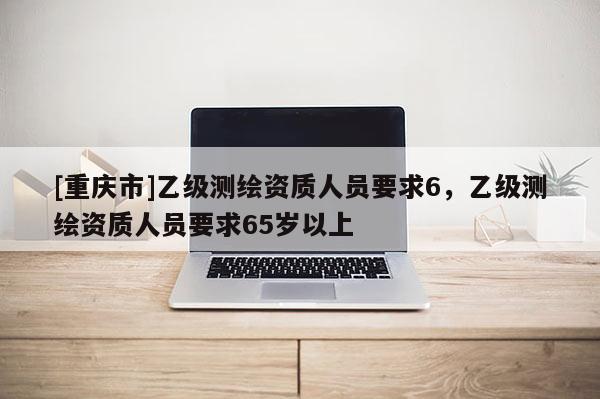 [重庆市]乙级测绘资质人员要求6，乙级测绘资质人员要求65岁以上