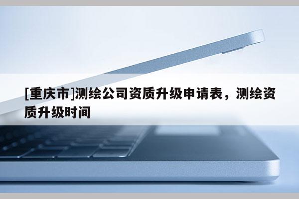 [重庆市]测绘公司资质升级申请表，测绘资质升级时间
