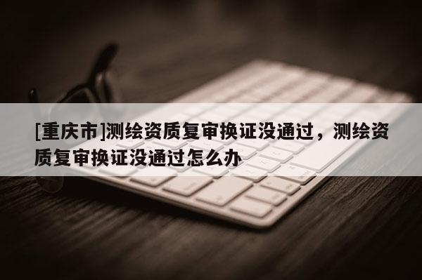 [重庆市]测绘资质复审换证没通过，测绘资质复审换证没通过怎么办