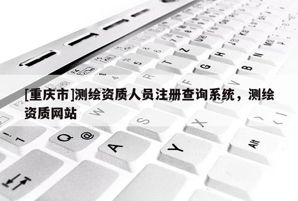 [重庆市]测绘资质人员注册查询系统，测绘资质网站