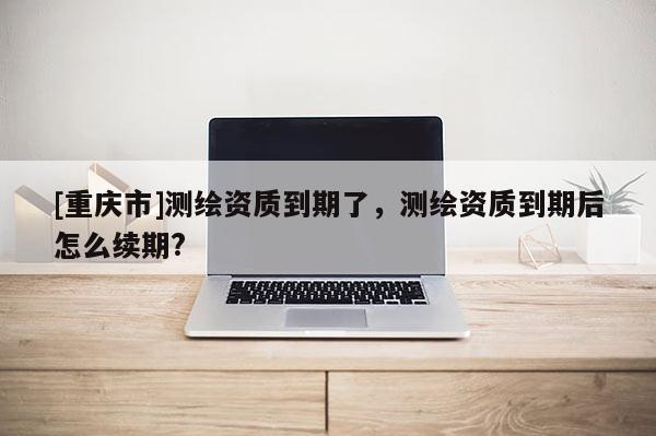 [重庆市]测绘资质到期了，测绘资质到期后怎么续期?